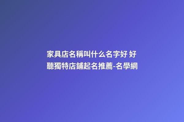 家具店名稱叫什么名字好 好聽獨特店鋪起名推薦-名學網-第1張-店鋪起名-玄機派